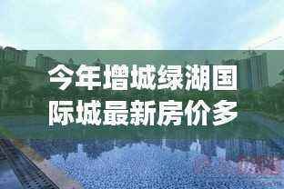 增城绿湖国际城房价探寻,与自然美景对话的心灵之旅最新房价公布