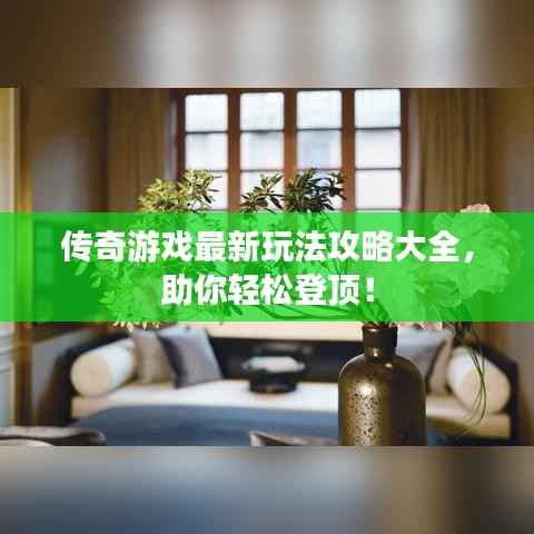 传奇游戏最新玩法攻略大全,助你轻松登顶!