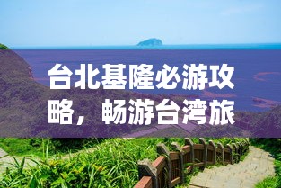 台北基隆必游攻略,畅游台湾旅游胜地!